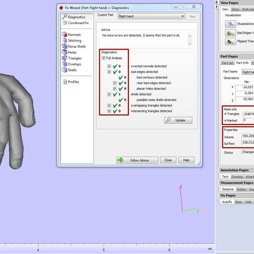 & Fc Wizard (Par ight hand) > Diagnostics, = Bd cs J Combined Fix Normals @B sitching 29 Noise Shells Bros QD angles Bioverops Gisnete Curent Pert: (Fight hand New Advice No more errors are detected. Itseems that the partis ok, Diagnostics inverted normals detected bad edges detected bad contours detected near bad edges detected planar holes detected shels detected possible noise shels detected overlapping triangles detected intersecting triangles detected anx View |Sices | Mult-Section | Grid_| Support View | Rapidfit View. Visualization Shadesiwire Bad Edges Visible Part Pages a>x Partlist) Part Info [Part Fi Stream... | Stream... | Scenes Dimensions Min Max x [24,057 -13,198 vy) 6.504 5,568 z| 35965 “17,105 Mesh info # Triangles Points [52439 + Marked # Invisble [0 mm*2 J ]Automatic staus [Changed compensated [No D> Fallow Advice Close Help ‘Annotation Pages ax |(tewt [Drawing |Atachments|cexures) Measurement Pages ax Distance [Radius | Angle | Info. Final Part | Report FixPages ox ‘Autofic [Basic | Hole | Triangle | Shell | Overlap | Point Panoramix