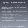 Pipped Dé Dice Masters ¢ Designed for resin printing. Not suitable for FDM/filament printers. ¢ Intended for use as dice masters, to make silicone molds for casting copies in UV or epoxy resin. ¢ Easy to print, with supports ideal for dice printing. e Easy to finish, with bumpers to prevent chipping during support removal, and to assist in even sanding. ¢ 8 styles of pips, 3 STLs per style, 24 STLs total. e Average/Normal size, scaled to fit well with most other dice. Dice Masters - Sharp-Edged Round D6 Set - 8 Pip Styles - Pre-Supported