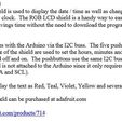 RGB LCD Shield The RGB LCD shield is used to display the date / time as well as change the hours and minutes for the clock, The RGB LCD shield is a handy way to easily change the time for daylight savings time without the need to download the program to set the correct time. The shield interfaces with the Arduino via the I2C buss. The five pushbuttons located on the left hand side of the shield are used to set the hours, minutes and allow the display to be tumed off and on, The pushbuttons use the same I2C buss as the display. The shield is not attached to the Arduino since it only requires power and the two I2C wires (SDA and SCL). The shield can display the text as Red, Teal, Violet, Yellow and several other colors. The RGB LCD Shield can be purchased at adafruit.com http://www.adafruit.com/products/714 Back to the Future Time Circuit 3D Printed Clock
