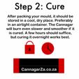 Step 2: Cure After packing your mould, it should be stored in a cool, dry place. Preferably in an airtight container. The Cannagar will burn even slower and smoother if it is cured. A few hours should suffice, but curing it overnight works best. CannagarZa.co.za 16mm Cannagar Mould