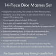 14-Piece Dice Masters Set ¢ Designed for resin printing. Not suitable for FDM/filament printers. ¢ Intended for use as dice masters, to make silicone molds for casting copies in UV or epoxy resin. ¢ 14 most popular shapes included, 42 files total. ¢ Easy to print, with supports ideal for dice printing. ¢ Easy to finish, with bumpers to prevent chipping during support removal, and to assist in even sanding. ¢ Balanced numbering layout, for fairer rolls with handmade dice. Dice Masters Set - 14 Shapes - Josefin Font - Supports Included