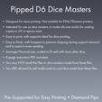 Pipped Dé Dice Masters ¢ Designed for resin printing. Not suitable for FDM/filament printers. ¢ Intended for use as dice masters, to make silicone molds for casting copies in UV or epoxy resin. ¢ Easy to print, with supports ideal for dice printing. e Easy to finish, with bumpers to prevent chipping during support removal, and to assist in even sanding. ¢ Average/Normal size, scaled to fit well with most other dice. ¢ 8 page instruction PDF included. Dice Masters - Sharp-Edged Diamond Pipped D6 - Pre-Supported