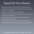 Pipped Dé Dice Masters ¢ Designed for resin printing. Not suitable for FDM/filament printers. ¢ Intended for use as dice masters, to make silicone molds for casting copies in UV or epoxy resin. ¢ Easy to print, with supports ideal for dice printing. e Easy to finish, with bumpers to prevent chipping during support removal, and to assist in even sanding. ¢ Average/Normal size, scaled to fit well with most other dice. ¢ 8 page instruction PDF included. Dice Masters - Sharp-Edged Star Pipped D6 - Pre-Supported